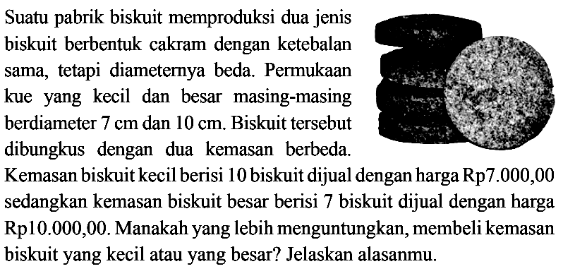 Suatu pabrik biskuit memproduksi dua jenis biskuit berbentuk cakram dengan ketebalan sama, tetapi diameternya beda. Permukaan kue yang kecil dan besar masing-masing kue yang kecil dan besar masing-masing berdiameter  7 cm  dan  10 cm . Biskuit tersebut dibungkus dengan dua kemasan berbeda.
Kemasan biskuit kecil berisi 10 biskuit dijual dengan harga Rp7.000,00 sedangkan kemasan biskuit besar berisi 7 biskuit dijual dengan harga Rp10.000,00. Manakah yang lebih menguntungkan, membeli kemasan biskuit yang kecil atau yang besar? Jelaskan alasanmu.