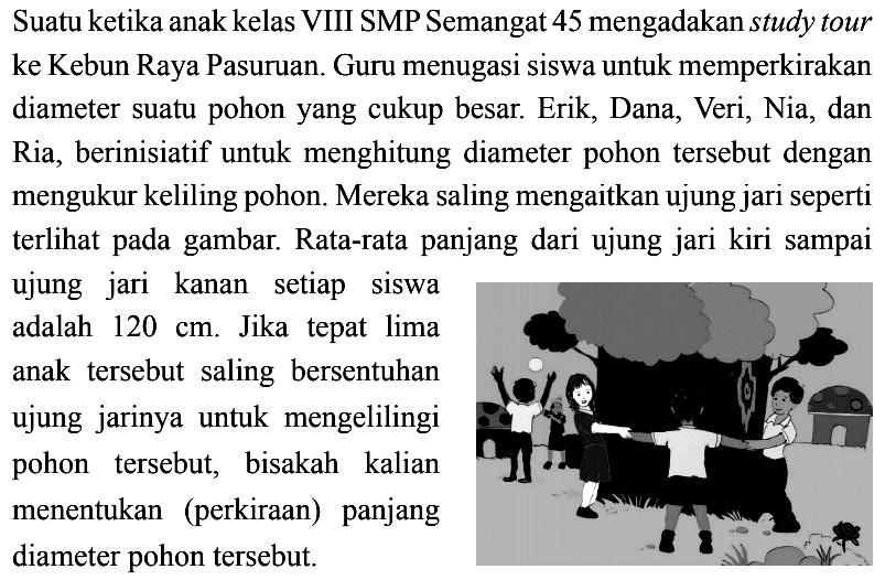 Suatu ketika anak kelas VIII SMP Semangat 45 mengadakan study tour ke Kebun Raya Pasuruan. Guru menugasi siswa untuk memperkirakan diameter suatu pohon yang cukup besar. Erik, Dana, Veri, Nia, dan Ria, berinisiatif untuk menghitung diameter pohon tersebut dengan mengukur keliling pohon. Mereka saling mengaitkan ujung jari seperti terlihat pada gambar. Rata-rata panjang dari ujung jari kiri sampai ujung jari kanan setiap siswa adalah  120 cm. Jika tepat lima anak tersebut saling bersentuhan ujung jarinya untuk mengelilingi pohon tersebut, bisakah kalian menentukan (perkiraan) panjang diameter pohon tersebut.