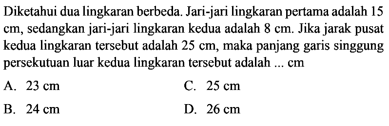 Diketahui dua lingkaran berbeda. Jari-jari lingkaran pertama adalah 15 cm, sedangkan jari-jari lingkaran kedua adalah 8 cm. Jika jarak pusat kedua lingkaran tersebut adalah 25 cm, maka panjang garis singgung persekutuan luar kedua lingkaran tersebut adalah  .... cm 