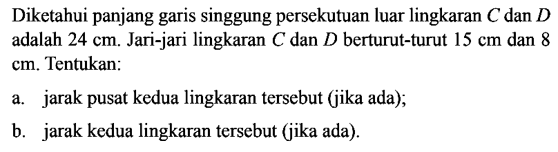 Diketahui panjang garis singgung persekutuan luar lingkaran C dan D adalah 24 cm. Jari-jari lingkaran C dan D berturut-turut 15 cm dan 8 cm. Tentukan: a. jarak pusat kedua lingkaran tersebut (jika ada);b. jarak kedua lingkaran tersebut (jika ada).