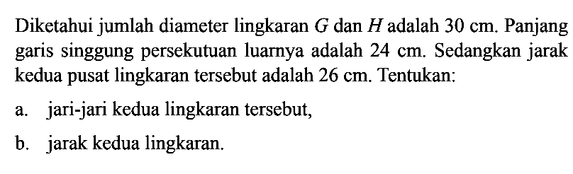 Diketahui jumlah diameter lingkaran G dan H adalah 30 cm. Panjang garis singgung persekutuan luarnya adalah 24 cm. Sedangkan jarak kedua pusat lingkaran tersebut adalah 26 cm. Tentukan:a. jari-jari kedua lingkaran tersebut,b. jarak kedua lingkaran.