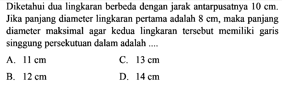 Diketahui dua lingkaran berbeda dengan jarak antarpusatnya  10 cm. Jika panjang diameter lingkaran pertama adalah  8 cm, maka panjang diameter maksimal agar kedua lingkaran tersebut memiliki garis singgung persekutuan dalam adalah .... 
