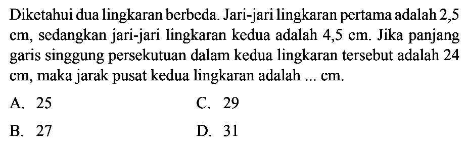 Diketahui dua lingkaran berbeda. Jari-jari lingkaran pertama adalah 2,5  cm , sedangkan jari-jari lingkaran kedua adalah  4,5 cm . Jika panjang garis singgung persekutuan dalam kedua lingkaran tersebut adalah 24  cm , maka jarak pusat kedua lingkaran adalah ...  cm .