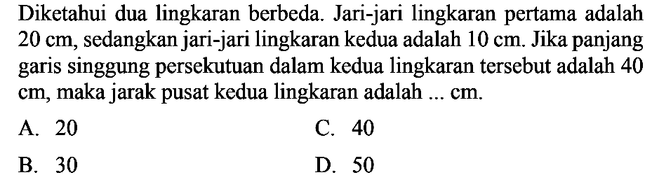 Diketahui dua lingkaran berbeda. Jari-jari lingkaran pertama adalah 20 cm, sedangkan jari-jari lingkaran kedua adalah 10 cm. Jika panjang garis singgung persekutuan dalam kedua lingkaran tersebut adalah 40 cm, maka jarak pusat kedua lingkaran adalah ...  cm . 