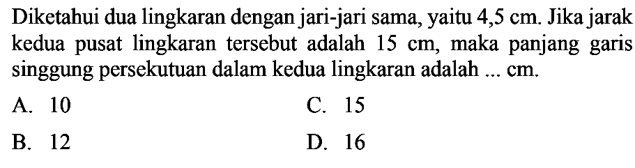 Diketahui dua lingkaran dengan jari-jari sama,yaitu  4,5 cm . Jika jarak kedua pusat lingkaran tersebut adalah  15 cm , maka panjang garis singgung persekutuan dalam kedua lingkaran adalah  .... cm .