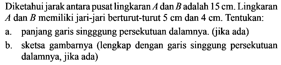 Diketahui jarak antara pusat lingkaran A dan B adalah 15 cm. Lingkaran A dan B memiliki jari-jari berturut-turut 5 cm dan 4 cm. Tentukan:a. panjang garis singggung persekutuan dalamnya. (jika ada)b. sketsa gambarnya (lengkap dengan garis singgung persekutuan dalamnya, jika ada)