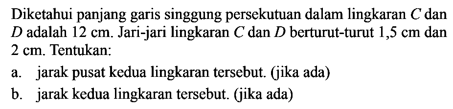 Diketahui panjang garis singgung persekutuan dalam lingkaran C dan D adalah 12 cm. Jari-jari lingkaran C dan D berturut-turut 1,5 cm dan 2 cm. Tentukan: a. jarak pusat kedua lingkaran tersebut. (jika ada) b. jarak kedua lingkaran tersebut. (jika ada)