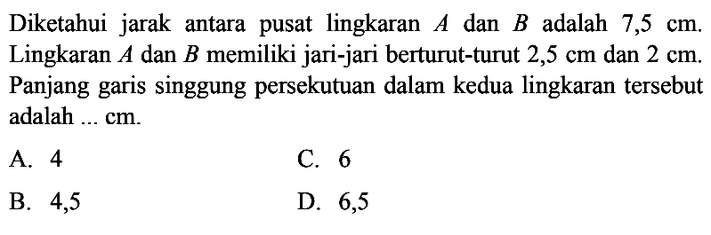 Diketahui jarak antara pusat lingkaran A dan B adalah 7,5 cm. Lingkaran  A  dan  B  memiliki jari-jari berturut-turut 2,5 cm dan 2 cm . Panjang garis singgung persekutuan dalam kedua lingkaran tersebut adalah  .... cm.