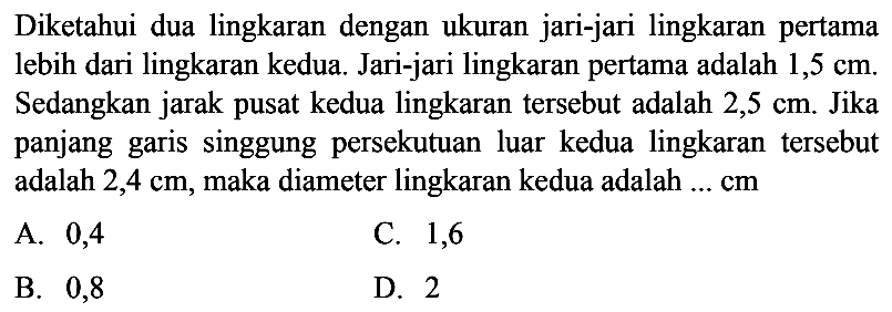 Diketahui dua lingkaran dengan ukuran jari-jari lingkaran pertama lebih dari lingkaran kedua. Jari-jari lingkaran pertama adalah  1,5 cm . Sedangkan jarak pusat kedua lingkaran tersebut adalah  2,5 cm . Jika panjang garis singgung persekutuan luar kedua lingkaran tersebut adalah  2,4 cm , maka diameter lingkaran kedua adalah  .... cm 