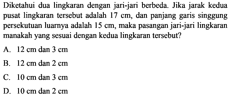 Diketahui dua lingkaran dengan jari-jari berbeda. Jika jarak kedua pusat lingkaran tersebut adalah  17 cm, dan panjang garis singgung persekutuan luarnya adalah 15 cm, maka pasangan jari-jari lingkaran manakahyang sesuai dengan kedua lingkaran tersebut?