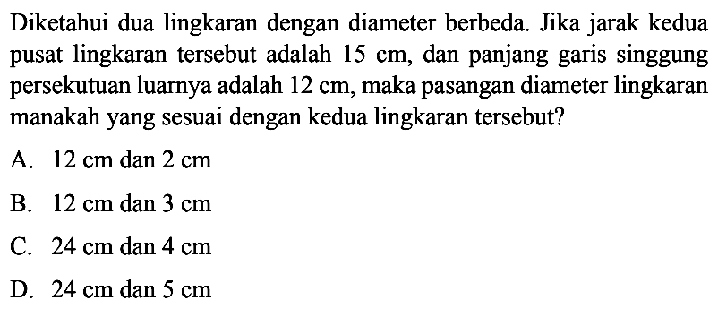 Diketahui dua lingkaran dengan diameter berbeda. Jika jarak kedua pusat lingkaran tersebut adalah 15 cm, dan panjang garis singgung persekutuan luarnya adalah 12 cm, maka pasangan diameter lingkaran manakah yang sesuai dengan kedua lingkaran tersebut?