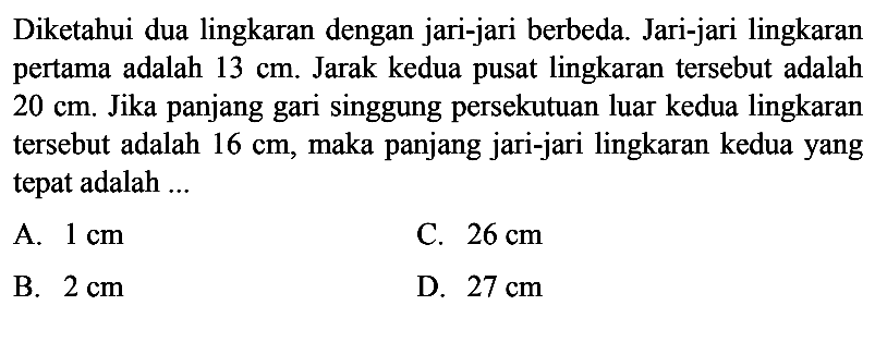 Diketahui dua lingkaran dengan jari-jari berbeda. Jari-jari lingkaran pertama adalah  13 cm . Jarak kedua pusat lingkaran tersebut adalah  20 cm . Jika panjang gari singgung persekutuan luar kedua lingkaran tersebut adalah  16 cm , maka panjang jari-jari lingkaran kedua yang tepat adalah ...