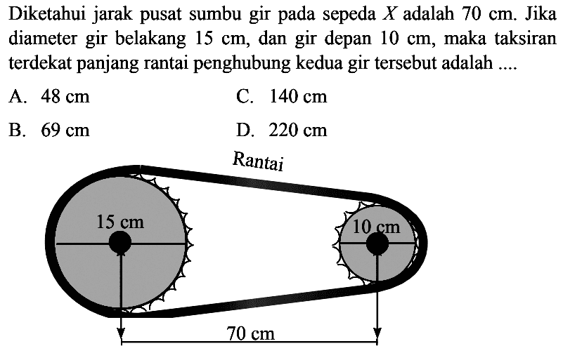 Diketahui jarak pusat sumbu gir pada sepeda X adalah 70 cm . Jika diameter gir belakang 15 cm , dan gir depan 10 cm , maka taksiran terdekat panjang rantai penghubung kedua gir tersebut adalah  ....