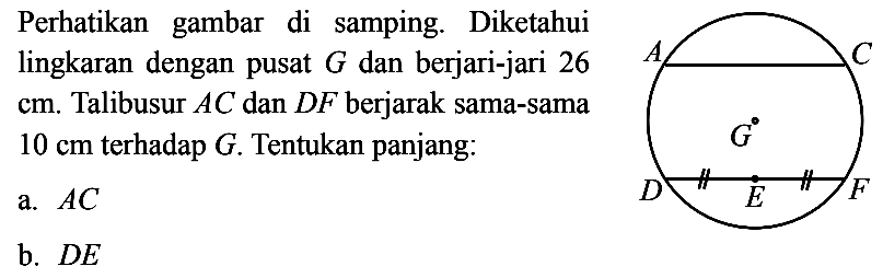 perhatikan gambar di samping. Diketahui lingkaran dengan pusat G dan berjari-jari 26 cm. Talibusur AC dan DF berjarak sama-sama 10 cm terhadap G. Tentukan panjang:a. AC b. DE 