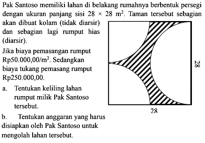 Pak Santoso memiliki lahan di belakang rumahnya berbentuk persegi dengan ukuran panjang sisi 28x28 m^2. Taman tersebut sebagian akan dibuat kolam (tidak diarsir) dan sebagian lagi rumput hias (diarsir). 28 28Jika biaya pemasangan rumput Rp 50.000,00/m^2. Sedangkan biaya tukang pemasang rumput Rp 250.000,00 a. Tentukan keliling lahan rumput milik Pak Santoso tersebut.b. Tentukan anggaran yang harus disiapkan oleh Pak Santoso untuk mengolah lahan tersebut.