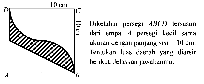 D 10 cm C 10 cm A B Diketahui persegi ABCD tersusun dari empat 4 persegi kecil sama ukuran dengan panjang sisi=10 cm. Tentukan luas daerah yang diarsir berikut. Jelaskan jawabanmu.