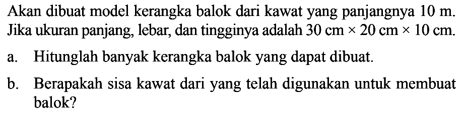 Akan dibuat model kerangka balok dari kawatyang panjangnya 10 m. Jika ukuran panjang, lebar, dan tingginya adalah 30 cm x 20 cm x 10 cm .a. Hitunglah banyak kerangka balokyang dapat dibuat.b. Berapakah sisa kawat dariyang telah digunakan untuk membuat balok?