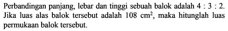 Perbandingan panjang, lebar dan tinggi sebuah balok adalah  4: 3: 2  Jika luas alas balok tersebut adalah  108 cm^2 , maka hitunglah luas permukaan balok tersebut.