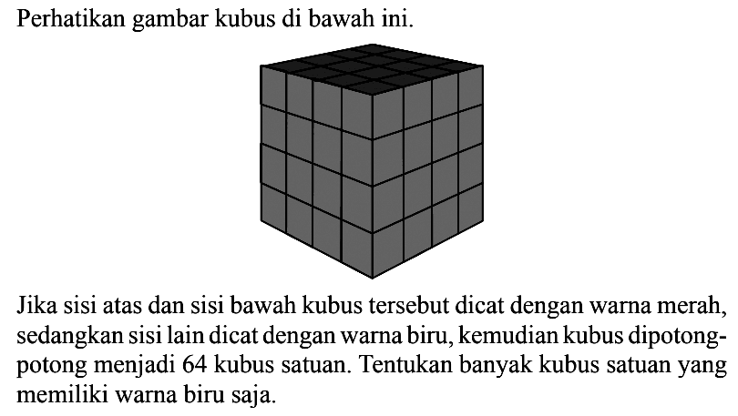 Perhatikan gambar kubus di bawah ini. Jika sisi atas dan sisi bawah kubus tersebut dicat dengan warna merah, sedangkan sisi lain dicat dengan warna biru, kemudian kubus dipotongpotong menjadi 64 kubus satuan. Tentukan banyak kubus satuan yang memiliki warna biru saja.