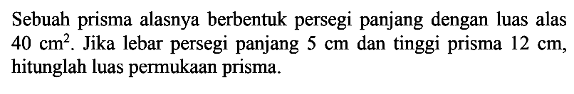 Sebuah prisma alasnya berbentuk persegi panjang dengan luas alas  40 cm^2 . Jika lebar persegi panjang  5 cm dan tinggi prisma  12 cm, hitunglah luas permukaan prisma.