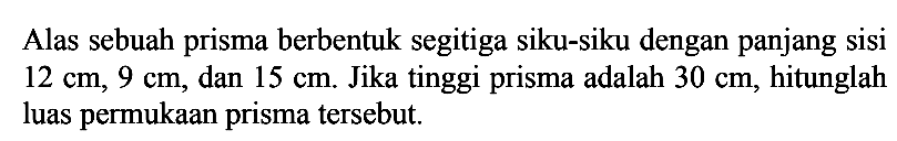 Alas sebuah prisma berbentuk segitiga siku-siku dengan panjang sisi  12 cm, 9 cm, dan  15 cm. Jika tinggi prisma adalah  30 cm, hitunglah luas permukaan prisma tersebut.