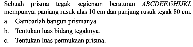 Sebuah prisma tegak segienam beraturan  ABCD E F . G H I J K L  mempunyai panjang rusuk alas  10 cm  dan panjang rusuk tegak  80 cm .a. Gambarlah bangun prismanya.b. Tentukan luas bidang tegaknya.c. Tentukan luas permukaan prisma.