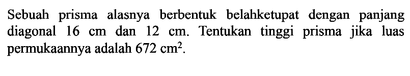 Sebuah prisma alasnya berbentuk belah ketupat dengan panjang diagonal 16 cm dan 12 cm. Tentukan tinggi prisma jika luas permukaannya adalah 672 cm^2.