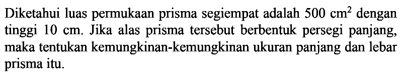 Diketahui luas permukaan prisma segiempat adalah 500 cm^2 dengan tinggi 10 cm. Jika alas prisma tersebut berbentuk persegi panjang, maka tentukan kemungkinan-kemungkinan ukuran panjang dan lebar prisma itu.