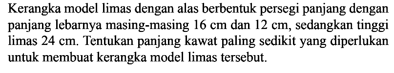 Kerangka model limas dengan alas berbentuk persegi panjang dengan panjang lebarnya masing-masing 16 cm dan 12 cm, sedangkan tinggi limas 24 cm. Tentukan panjang kawat paling sedikit yang diperlukan untuk membuat kerangka model limas tersebut.