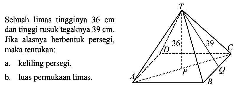 Sebuah limas tingginya  36 cm dan tinggi rusuk tegaknya  39 cm .Jika alasnya berbentuk persegi, maka tentukan:a. keliling persegi,b. luas permukaan limas.