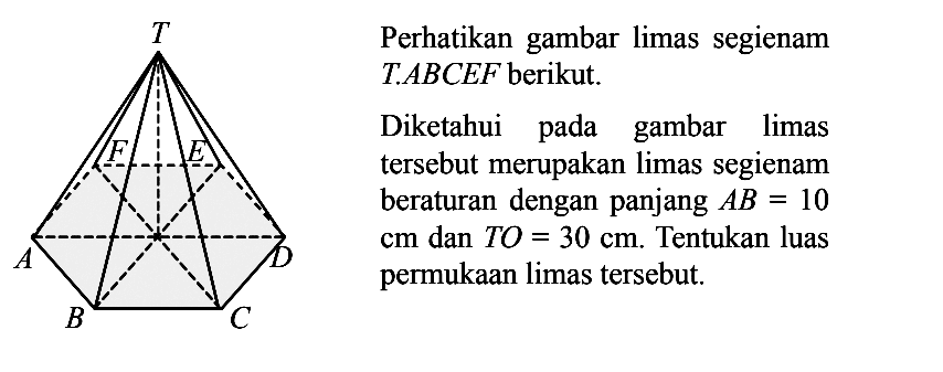 Perhatikan gambar limas segienam T.ABCEF berikut. Diketahui pada gambar limas tersebut merupakan limas segienam beraturan dengan panjang AB=10 cm dan TO=30 cm. Tentukan luas permukaan limas tersebut.