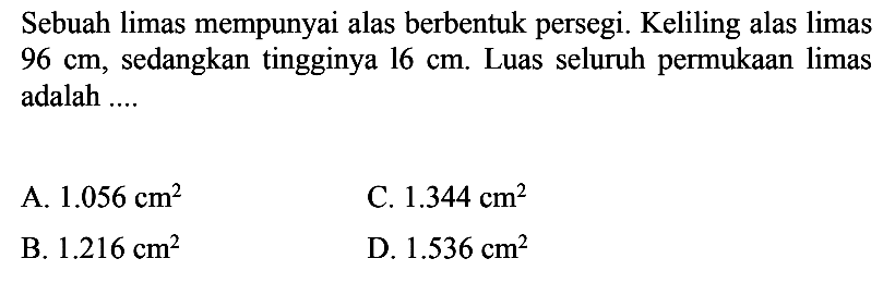 Sebuah limas mempunyai alas berbentuk persegi. Keliling alas limas  96 cm , sedangkan tingginya  16 cm . Luas seluruh permukaan limas adalah ....