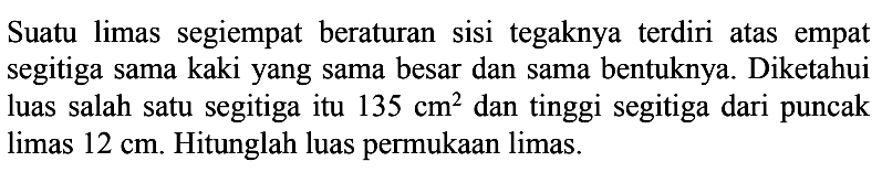 Suatu limas segiempat beraturan sisi tegaknya terdiri atas empat segitiga sama kaki yang sama besar dan sama bentuknya. Diketahui luas salah satu segitiga itu 135 cm^2 dan tinggi segitiga dari puncak limas 12 cm. Hitunglah luas permukaan limas.