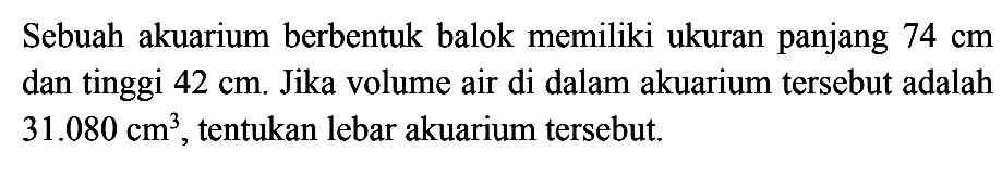 Sebuah akuarium berbentuk balok memiliki ukuran panjang 74 cm dan tinggi 42 cm. Jika volume air di dalam akuarium tersebut adalah 31.080 cm^3, tentukan lebar akuarium tersebut.