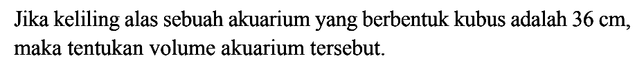 Jika keliling alas sebuah akuarium yang berbentuk kubus adalah 36 cm, maka tentukan volume akuarium tersebut.