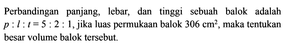 Perbandingan panjang, lebar, dan tinggi sebuah balok adalah p:l:t=5:2:1, jika luas permukaan balok 306 cm^2, maka tentukan besar volume balok tersebut.