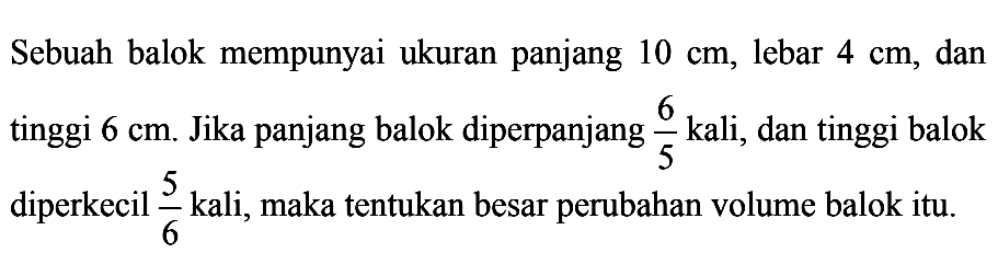 Sebuah balok mempunyai ukuran panjang 10 cm, lebar 4 cm, dan tinggi 6 cm. Jika panjang balok diperpanjang 6/5 kali, dan tinggi balok diperkecil 5/6 kali, maka tentukan besar perubahan volume balok itu.