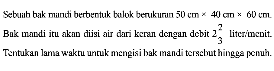 Sebuah bak mandi berbentuk balok berukuran  50 cm x 40 cm x 60 cm. Bak mandi itu akan diisi air dari keran dengan debit 2 2/3  liter/menit. Tentukan lama waktu untuk mengisi bak mandi tersebut hingga penuh.