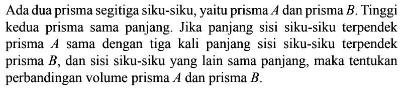 Ada dua prisma segitiga siku-siku, yaitu prisma  A  dan prisma  B . Tinggi kedua prisma sama panjang. Jika panjang sisi siku-siku terpendek prisma  A  sama dengan tiga kali panjang sisi siku-siku terpendek prisma  B , dan sisi siku-siku yang lain sama panjang, maka tentukan perbandingan volume prisma  A  dan prisma  B .