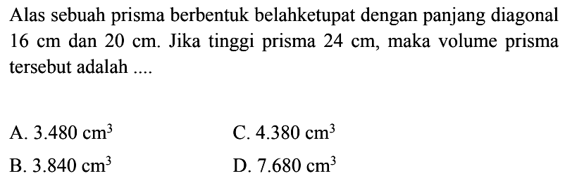 Alas sebuah prisma berbentuk belahketupat dengan panjang diagonal 16 cm dan 20 cm. Jika tinggi prisma 24 cm, maka volume prisma tersebut adalah ....