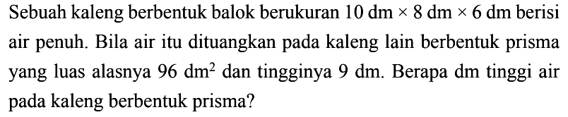 Sebuah kaleng berbentuk balok berukuran  10 dm x 8 dm x 6 dm  berisi air penuh. Bila air itu dituangkan pada kaleng lain berbentuk prisma yang luas alasnya  96 dm^2  dan tingginya  9 dm . Berapa  dm  tinggi air pada kaleng berbentuk prisma?