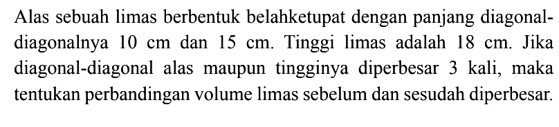 Alas sebuah limas berbentuk belahketupat dengan panjang diagonal-diagonalnya 10 cm dan 15 cm. Tinggi limas adalah 18 cm. Jika diagonal-diagonal alas maupun tingginya diperbesar 3 kali, maka tentukan perbandingan volume limas sebelum dan sesudah diperbesar.