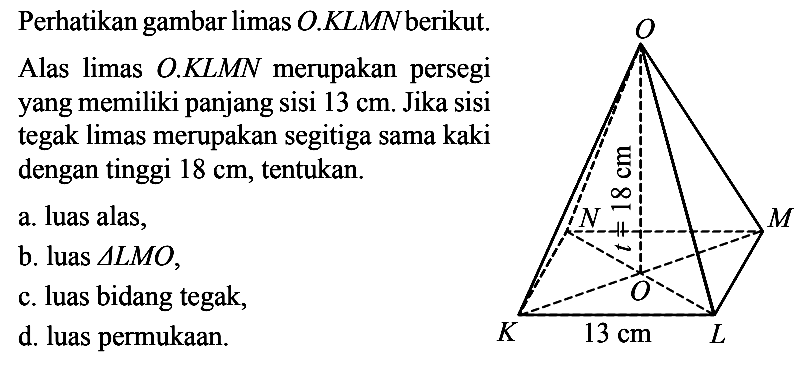 Perhatikan gambar limas O.KLMN berikut. Alas limas O.KLMN merupakan persegi yang memiliki panjang sisi 13 cm. 18 cm 13 cm Jika sisi tegak limas merupakan segitiga sama kaki dengan tinggi 18 cm, tentukan. a. luas alas, b. luas segitiga LMO c. luas bidang tegak, d. luas permukaan.