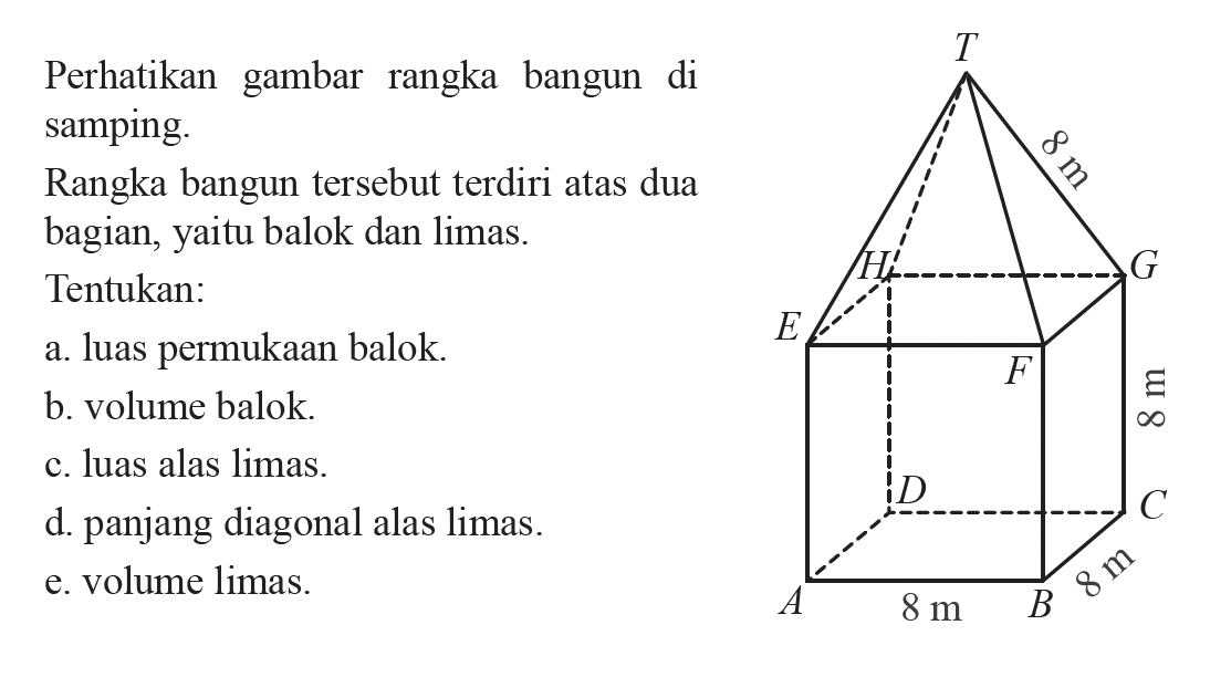 Perhatikan gambar rangka bangun di samping. Rangka bangun tersebut terdiri atas dua bagian,yaitu balok dan limas. T 8 m H G E F 8 m D C A 8 m B 8 mTentukan:a. luas permukaan balok.b. volume balok.c. luas alas limas.d. panjang diagonal alas limas.e. volume limas.