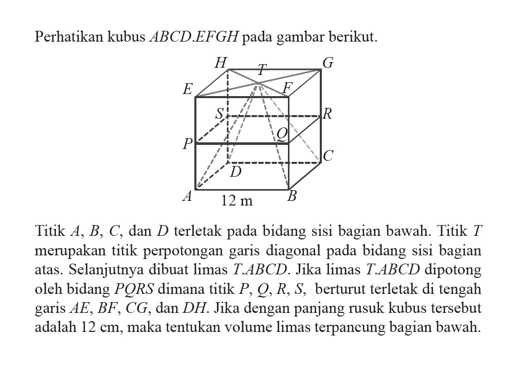 Perhatikan kubus  A B C D . E F G H  pada gambar berikut. H G T E F S R P Q D C A 12 m BTitik  A, B, C , dan  D  terletak pada bidang sisi bagian bawah. Titik  T  merupakan titik perpotongan garis diagonal pada bidang sisi bagian atas. Selanjutnya dibuat limas  T . A B C D . Jika limas  T . A B C D  dipotong oleh bidang  P Q R S  dimana titik  P, Q, R, S , berturut terletak di tengah garis  A E, B F, C G , dan  D H . Jika dengan panjang rusuk kubus tersebut adalah  12 cm , maka tentukan volume limas terpancung bagian bawah.