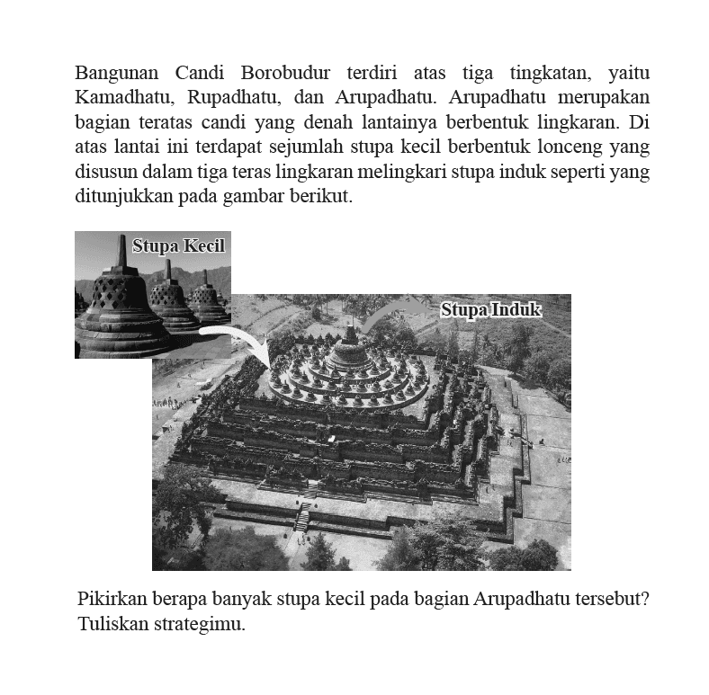 Bangunan Candi Borobudur terdiri atas tiga tingkatan, yaitu Kamadhatu, Rupadhatu, dan Arupadhatu. Arupadhatu merupakan bagian teratas candi yang denah lantainya berbentuk lingkaran. Di atas lantai ini terdapat sejumlah stupa kecil berbentuk lonceng yang disusun dalam tiga teras lingkaran melingkari stupa induk seperti yang ditunjukkan pada gambar berikut. Pikirkan berapa banyak stupa kecil pada bagian Arupadhatu tersebut? Tuliskan strategimu.