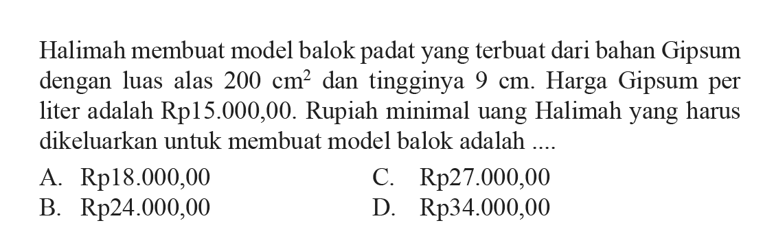 Halimah membuat model balok padatyang terbuat dari bahan Gipsum dengan luas alas  200 cm^2  dan tingginya  9 cm . Harga Gipsum per liter adalah Rp15.000,00. Rupiah minimal uang Halimahyang harus dikeluarkan untuk membuat model balok adalah ....