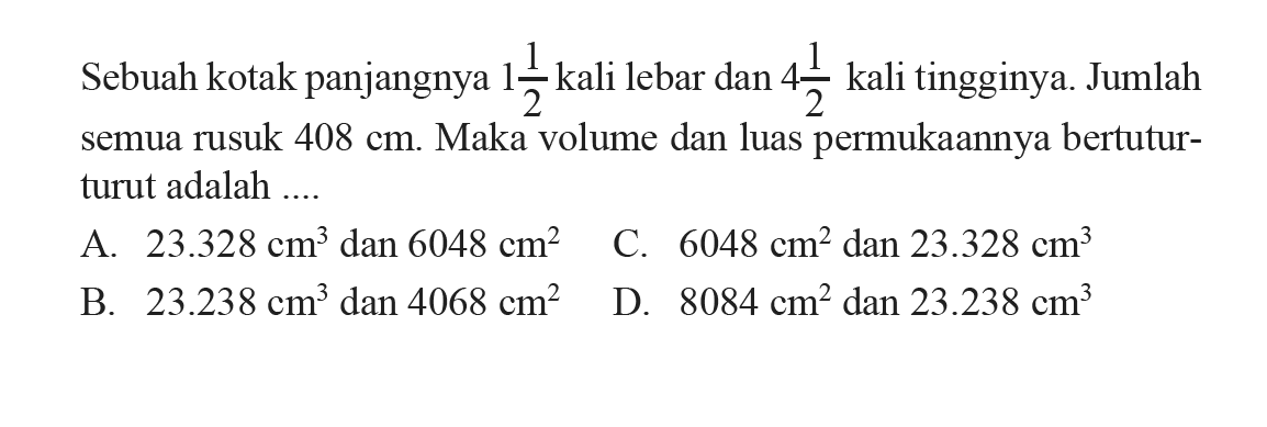 Sebuah kotak panjangnya  1 1/2  kali lebar dan  4 1/2  kali tingginya. Jumlah semua rusuk  408 cm . Maka volume dan luas permukaannya bertutut-turut adalah ....