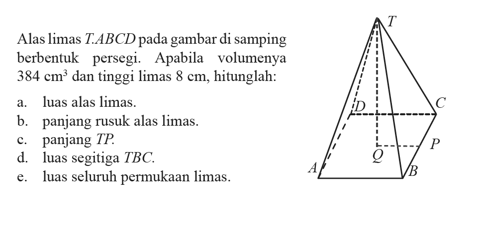 Alas limas  T .  ABCD  pada gambar di samping berbentuk persegi. Apabila volumenya  384 cm^3  dan tinggi limas  8 cm , hitunglah:a. luas alas limas.b. panjang rusuk alas limas.c. panjang  T P .d. luas segitiga  T BC .e. luas seluruh permukaan limas.