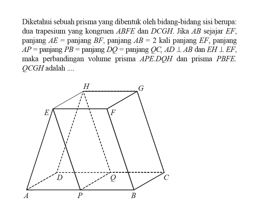 Diketahui sebuah prisma yang dibentuk oleh bidang-bidang sisi berupa: dua trapesium yang kongruen ABFE dan DCGH. Jika AB sejajar EF, panjang AE=panjang BF, panjang AB=2 kali panjang EF, panjang AP=panjang PB=panjang DQ=panjang QC, AD tegak lurus AB dan EH tegak lurus EF, maka perbandingan volume prisma APE.DQH dan prisma PBFE.QCGH adalah ....